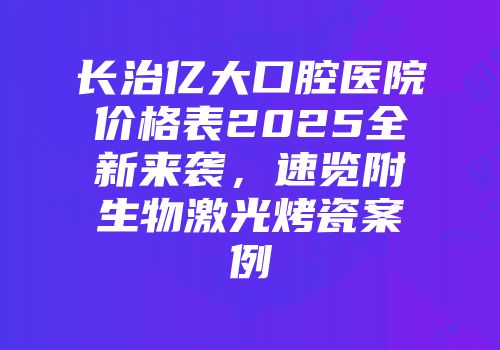 长治亿大口腔医院价格表2025全新来袭，速览附生物激光烤瓷案例