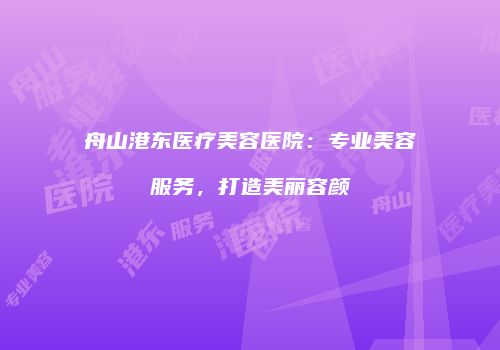 舟山港东医疗美容医院：专业美容服务，打造美丽容颜