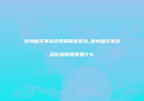 徐州龅牙美容冠费用都是多少_徐州龅牙美容冠价格的因素是什么