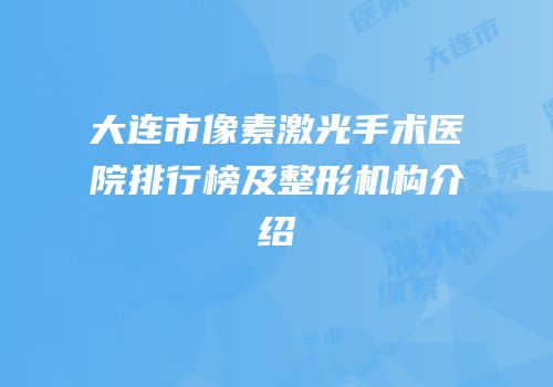 大连市像素激光手术医院排行榜及整形机构介绍