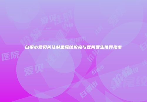 白银市爱贝芙注射鱼尾纹价格与医院医生推荐指南