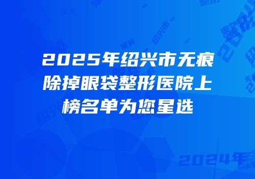 2025年绍兴市无痕除掉眼袋整形医院上榜名单为您星选