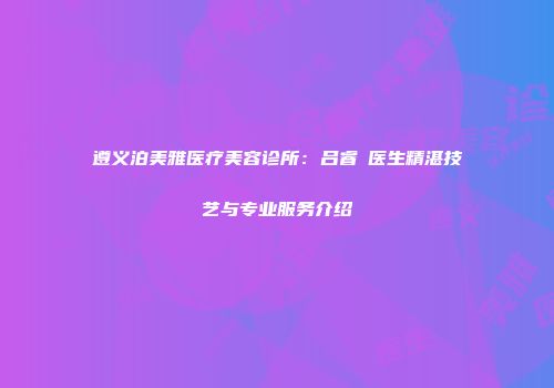 遵义泊美雅医疗美容诊所：吕睿纮医生精湛技艺与专业服务介绍