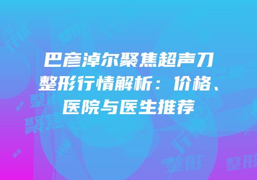 巴彦淖尔聚焦超声刀整形行情解析：价格、医院与医生推荐