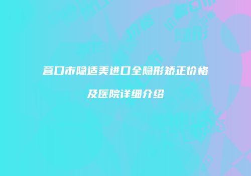 营口市隐适美进口全隐形矫正价格及医院详细介绍