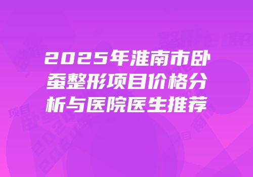 2025年淮南市卧蚕整形项目价格分析与医院医生推荐