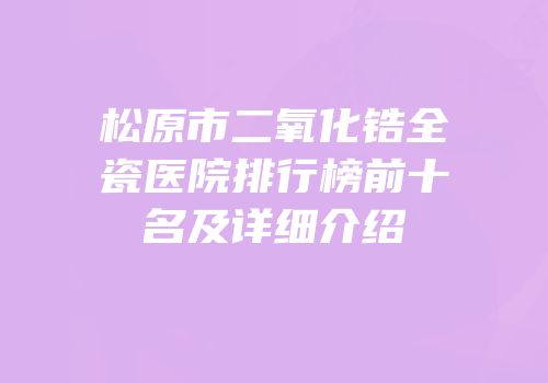 松原市二氧化锆全瓷医院排行榜前十名及详细介绍