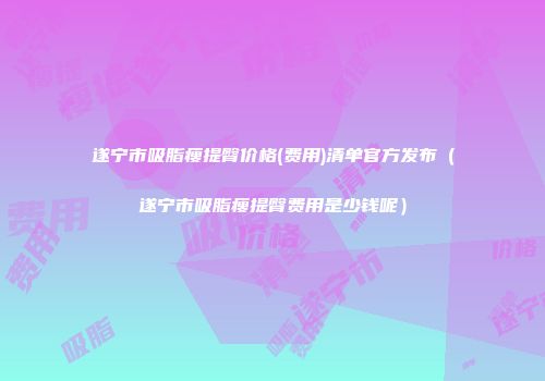 遂宁市吸脂瘦提臀价格(费用)清单官方发布（遂宁市吸脂瘦提臀费用是少钱呢）