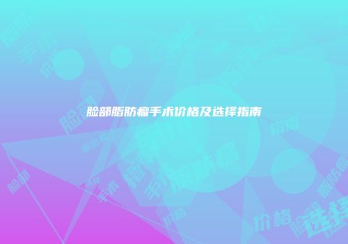 脸部脂肪瘤手术价格及选择指南
