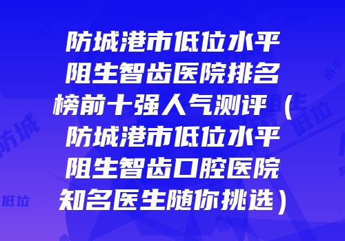 防城港市低位水平阻生智齿医院排名榜前十强人气测评（防城港市低位水平阻生智齿口腔医院知名医生随你挑选）