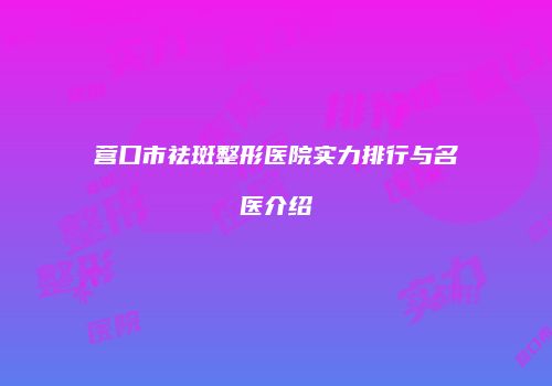 营口市祛斑整形医院实力排行与名医介绍