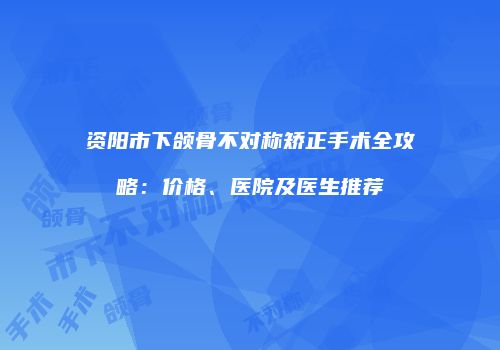 资阳市下颌骨不对称矫正手术全攻略：价格、医院及医生推荐