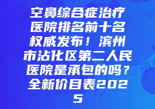空鼻综合症治疗医院排名前十名权威发布！滨州市沾化区第二人民医院是承包的吗？全新价目表2025