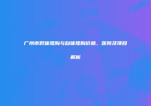 广州市假体隆胸与自体隆胸价格、医院及项目解析