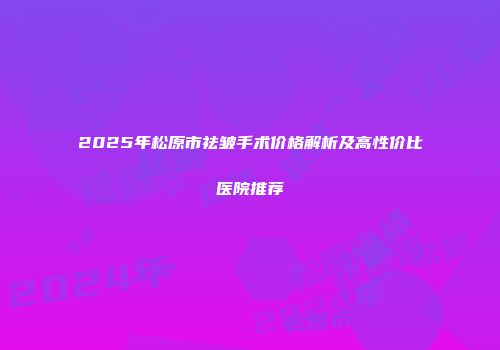 2025年松原市祛皱手术价格解析及高性价比医院推荐