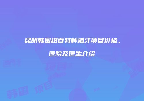 昆明韩国纽百特种植牙项目价格、医院及医生介绍