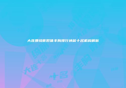 大连娜绮丽假体丰胸排行榜前十名机构解析