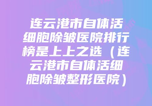 连云港市自体活细胞除皱医院排行榜是上上之选（连云港市自体活细胞除皱整形医院）