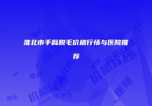 淮北市手臂脱毛价格行情与医院推荐