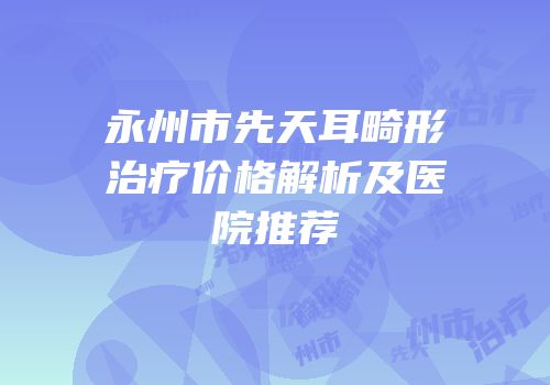 永州市先天耳畸形治疗价格解析及医院推荐