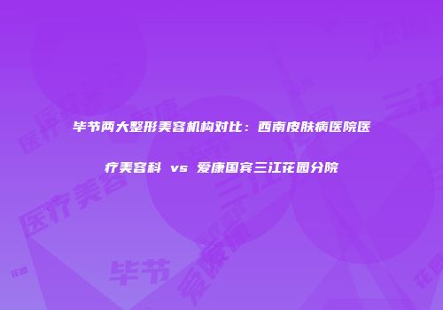 毕节两大整形美容机构对比：西南皮肤病医院医疗美容科 vs 爱康国宾三江花园分院