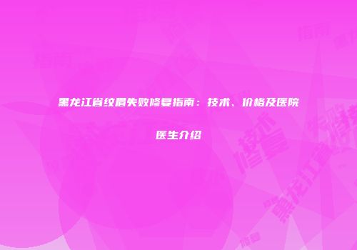 黑龙江省纹眉失败修复指南：技术、价格及医院医生介绍