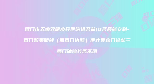 营口市无痕双眼皮开医院排名前10名最新安利-营口智美明颜（原营口协和）医疗美容门诊部三强口碑擅长各不同