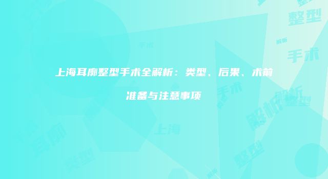 上海耳廓整型手术全解析：类型、后果、术前准备与注意事项