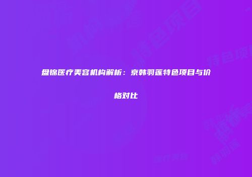 盘锦医疗美容机构解析：京韩羽莲特色项目与价格对比