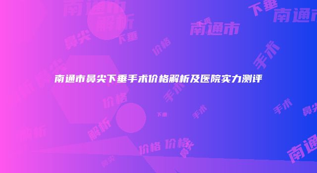 南通市鼻尖下垂手术价格解析及医院实力测评