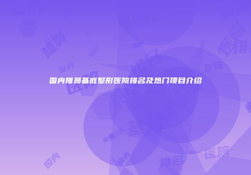 国内隆鼻基底整形医院排名及热门项目介绍