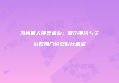 温州两大医美机构：星范医院与芙尔图娜门诊部对比解析