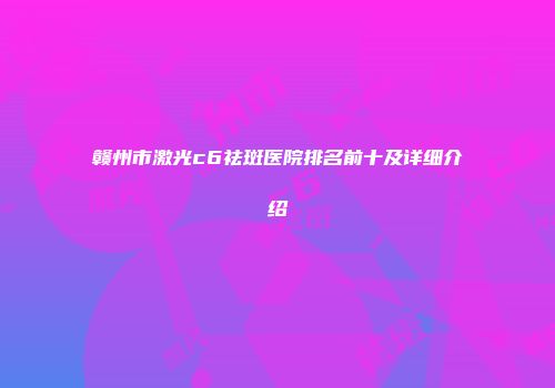 赣州市激光c6祛斑医院排名前十及详细介绍