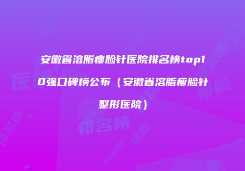 安徽省溶脂瘦脸针医院排名榜top10强口碑榜公布（安徽省溶脂瘦脸针整形医院）