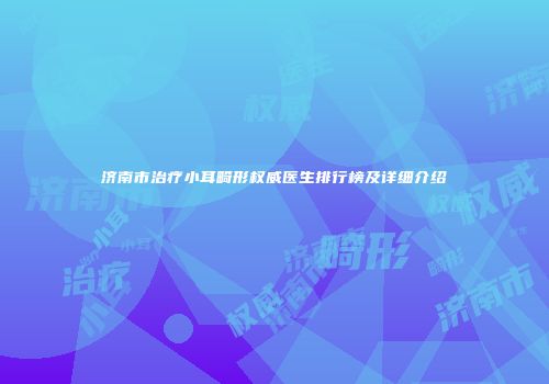 济南市治疗小耳畸形权威医生排行榜及详细介绍
