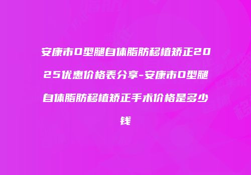 安康市O型腿自体脂肪移植矫正2025优惠价格表分享-安康市O型腿自体脂肪移植矫正手术价格是多少钱