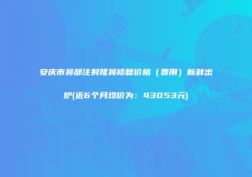 安庆市鼻部注射隆鼻修复价格（费用）新鲜出炉(近6个月均价为：43053元)