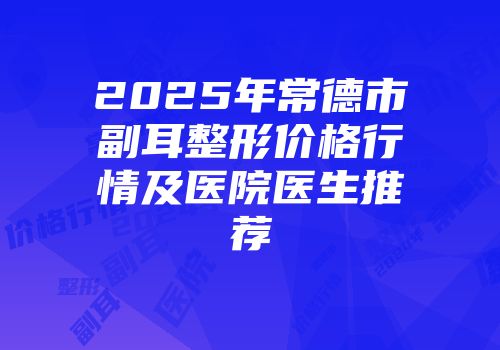 2025年常德市副耳整形价格行情及医院医生推荐