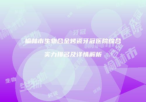 榆林市生物合金烤瓷牙冠医院综合实力排名及详情解析