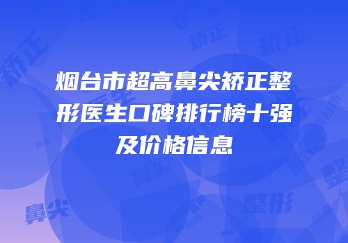 烟台市超高鼻尖矫正整形医生口碑排行榜十强及价格信息