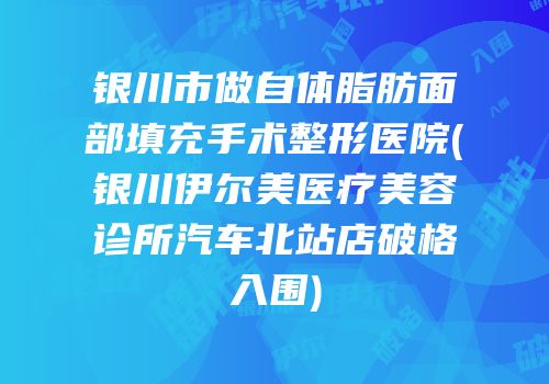 银川市做自体脂肪面部填充手术整形医院(银川伊尔美医疗美容诊所汽车北站店破格入围)