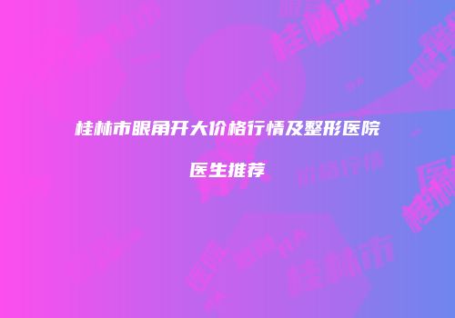 桂林市眼角开大价格行情及整形医院医生推荐