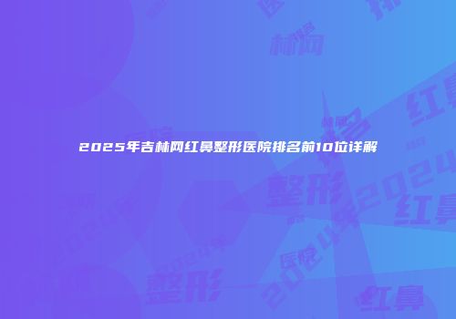 2025年吉林网红鼻整形医院排名前10位详解