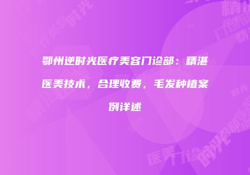 鄂州逆时光医疗美容门诊部：精湛医美技术，合理收费，毛发种植案例详述