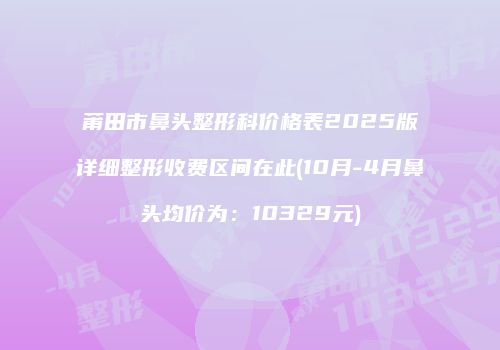 莆田市鼻头整形科价格表2025版详细整形收费区间在此(10月-4月鼻头均价为：10329元)