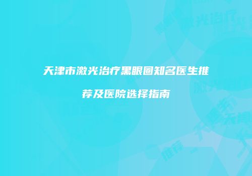 天津市激光治疗黑眼圈知名医生推荐及医院选择指南
