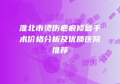 淮北市烫伤疤痕修复手术价格分析及优质医院推荐