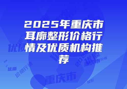 2025年重庆市耳廓整形价格行情及优质机构推荐