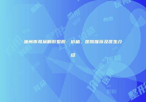 池州市耳朵畸形整形：价格、医院推荐及医生介绍