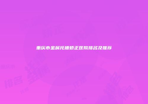 重庆市金属托槽矫正医院排名及推荐
